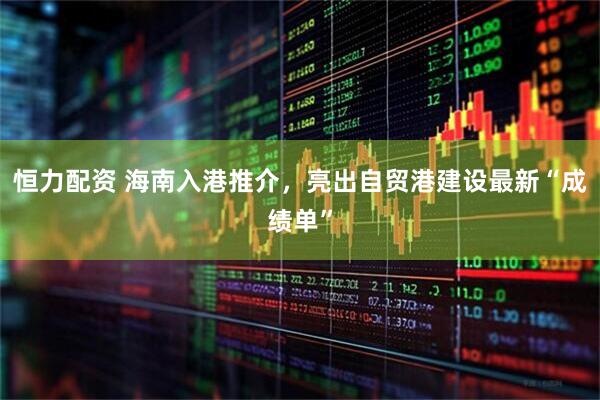 恒力配资 海南入港推介，亮出自贸港建设最新“成绩单”
