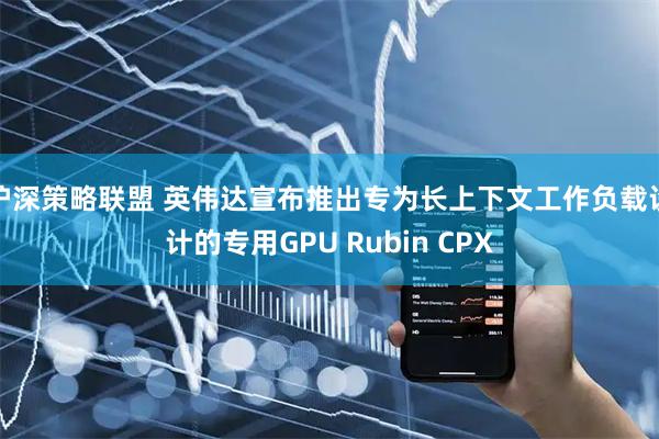 沪深策略联盟 英伟达宣布推出专为长上下文工作负载设计的专用GPU Rubin CPX