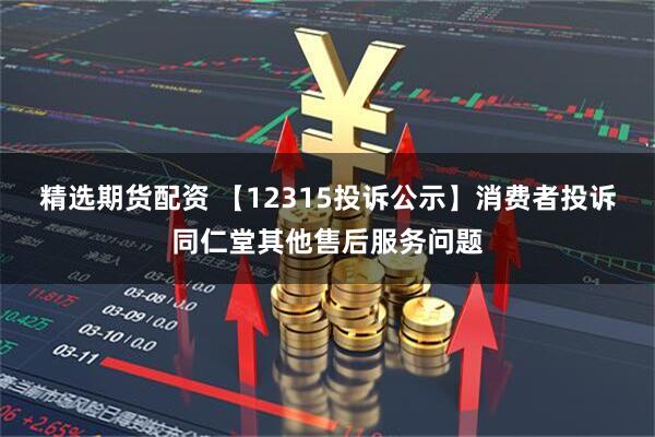 精选期货配资 【12315投诉公示】消费者投诉同仁堂其他售后服务问题