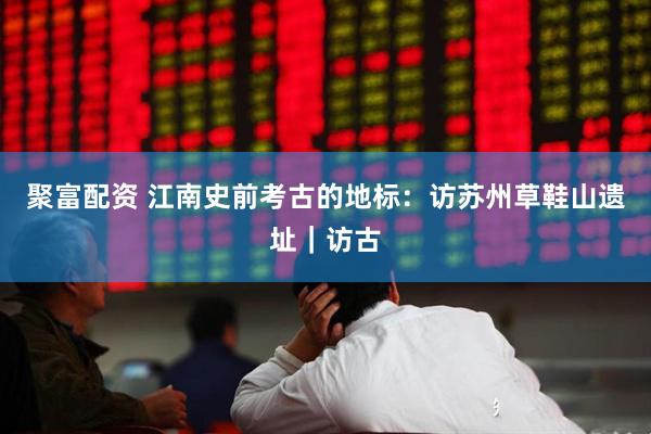 聚富配资 江南史前考古的地标：访苏州草鞋山遗址｜访古