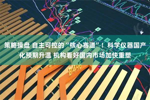 策略操盘 自主可控的“核心赛道”！科学仪器国产化预期升温 机构看好国内市场加快重塑