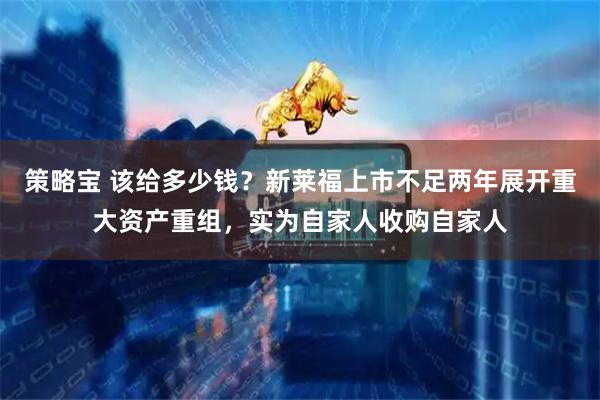 策略宝 该给多少钱？新莱福上市不足两年展开重大资产重组，实为自家人收购自家人