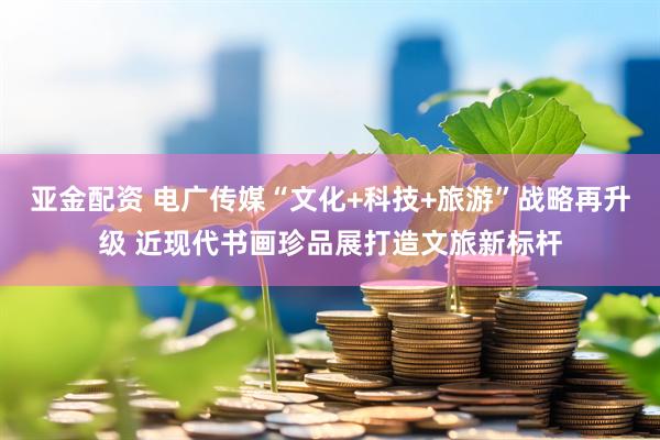 亚金配资 电广传媒“文化+科技+旅游”战略再升级 近现代书画珍品展打造文旅新标杆