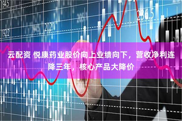 云配资 悦康药业股价向上业绩向下，营收净利连降三年，核心产品大降价