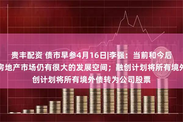 贵丰配资 债市早参4月16日|李强：当前和今后一个时期，我国房地产市场仍有很大的发展空间；融创计划将所有境外债转为公司股票