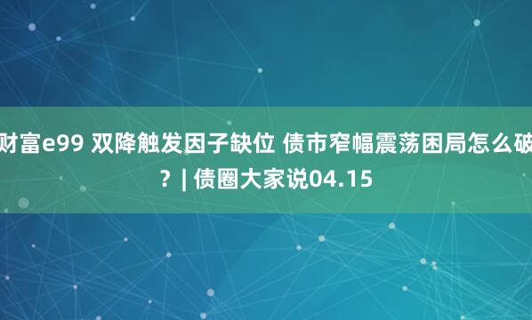财富e99 双降触发因子缺位 债市窄幅震荡困局怎么破？| 债圈大家说04.15