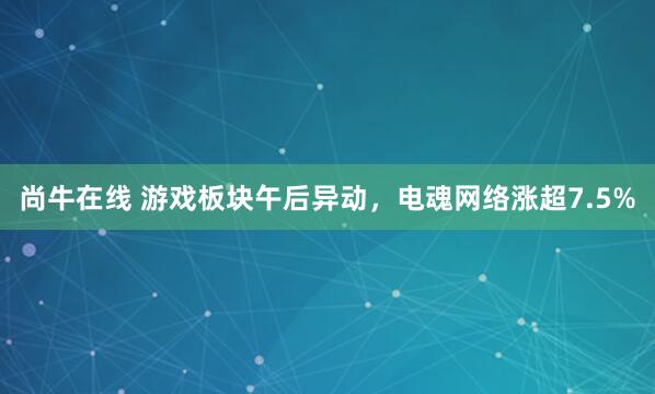 尚牛在线 游戏板块午后异动，电魂网络涨超7.5%