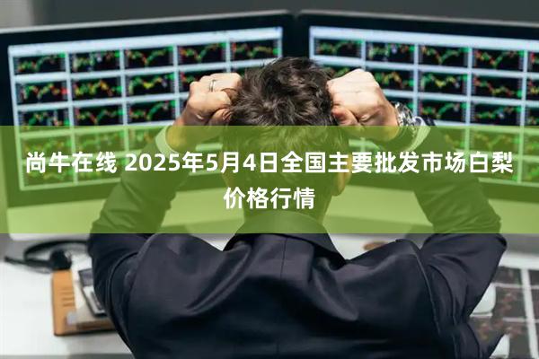 尚牛在线 2025年5月4日全国主要批发市场白梨价格行情