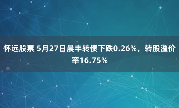 怀远股票 5月27日晨丰转债下跌0.26%，转股溢价率16.75%