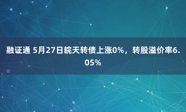 融证通 5月27日皖天转债上涨0%，转股溢价率6.05%