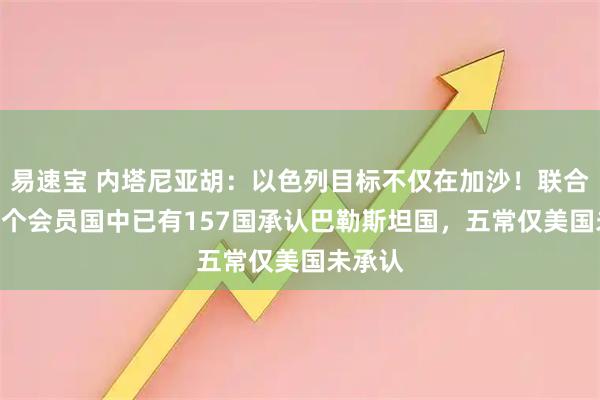 易速宝 内塔尼亚胡：以色列目标不仅在加沙！联合国193个会员国中已有157国承认巴勒斯坦国，五常仅美国未承认