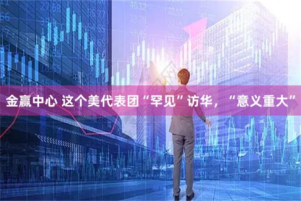 金赢中心 这个美代表团“罕见”访华，“意义重大”