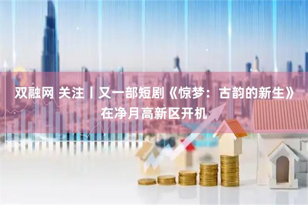 双融网 关注丨又一部短剧《惊梦：古韵的新生》在净月高新区开机