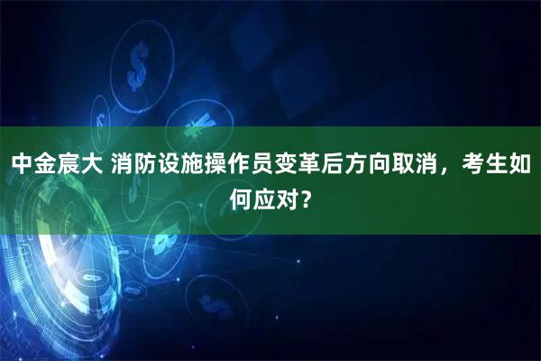 中金宸大 消防设施操作员变革后方向取消，考生如何应对？