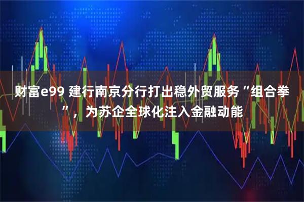 财富e99 建行南京分行打出稳外贸服务“组合拳”，为苏企全球化注入金融动能