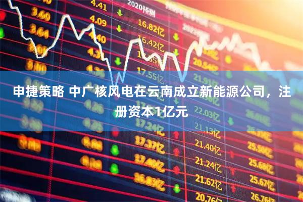申捷策略 中广核风电在云南成立新能源公司，注册资本1亿元