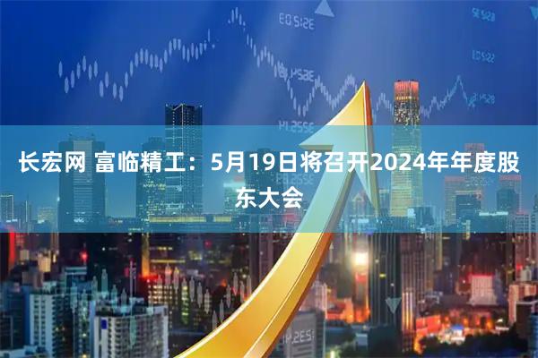 长宏网 富临精工：5月19日将召开2024年年度股东大会
