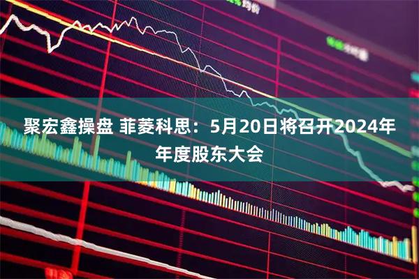 聚宏鑫操盘 菲菱科思：5月20日将召开2024年年度股东大会