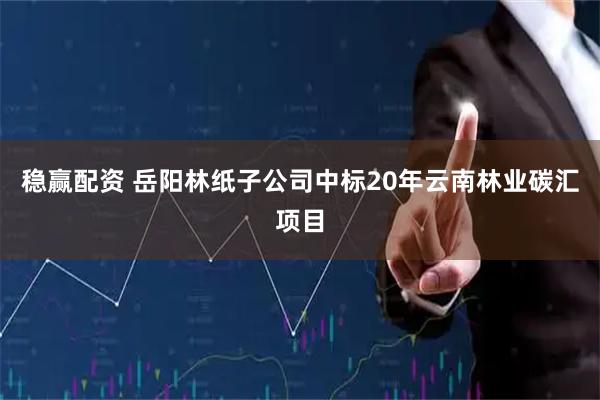 稳赢配资 岳阳林纸子公司中标20年云南林业碳汇项目