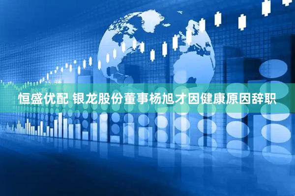 恒盛优配 银龙股份董事杨旭才因健康原因辞职