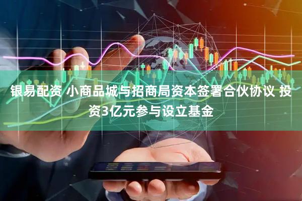 银易配资 小商品城与招商局资本签署合伙协议 投资3亿元参与设立基金