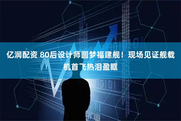 亿润配资 80后设计师圆梦福建舰！现场见证舰载机首飞热泪盈眶