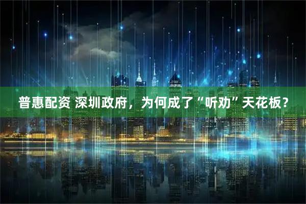 普惠配资 深圳政府，为何成了“听劝”天花板？