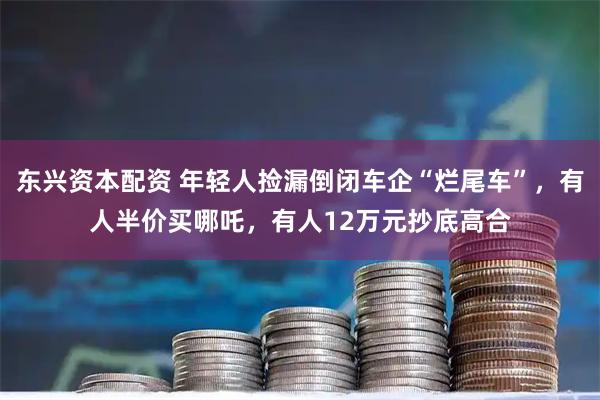 东兴资本配资 年轻人捡漏倒闭车企“烂尾车”，有人半价买哪吒，有人12万元抄底高合