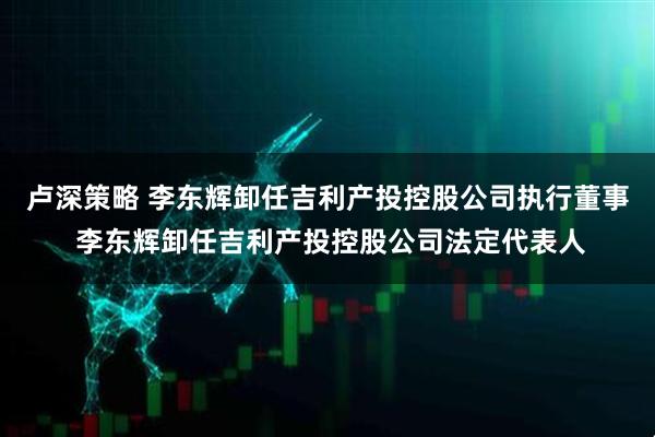 卢深策略 李东辉卸任吉利产投控股公司执行董事 李东辉卸任吉利产投控股公司法定代表人