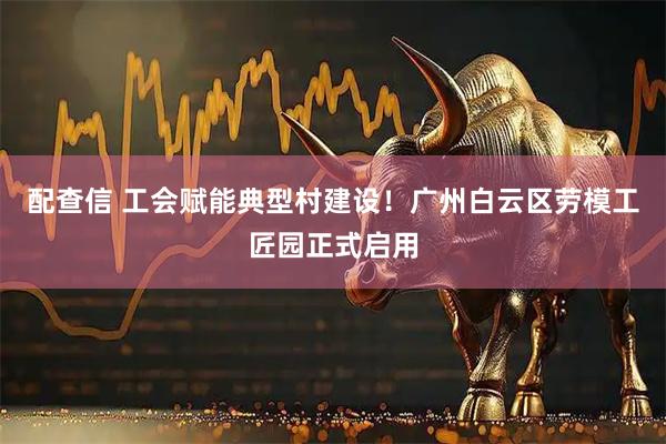 配查信 工会赋能典型村建设！广州白云区劳模工匠园正式启用