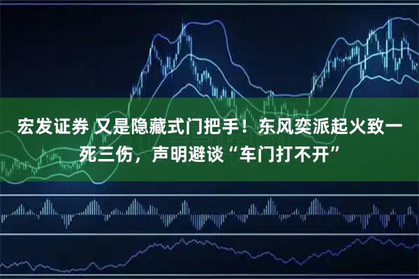 宏发证券 又是隐藏式门把手！东风奕派起火致一死三伤，声明避谈“车门打不开”