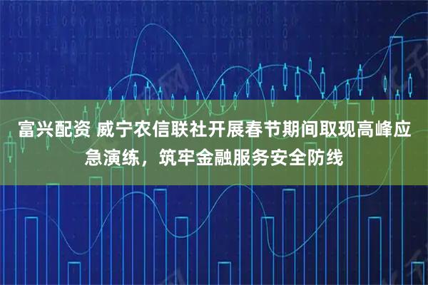 富兴配资 威宁农信联社开展春节期间取现高峰应急演练，筑牢金融服务安全防线