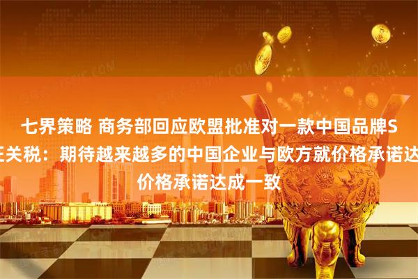 七界策略 商务部回应欧盟批准对一款中国品牌SUV免征关税：期待越来越多的中国企业与欧方就价格承诺达成一致