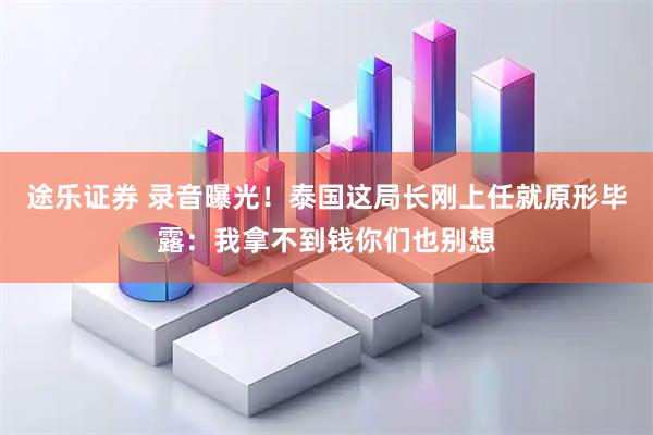 途乐证券 录音曝光！泰国这局长刚上任就原形毕露：我拿不到钱你们也别想