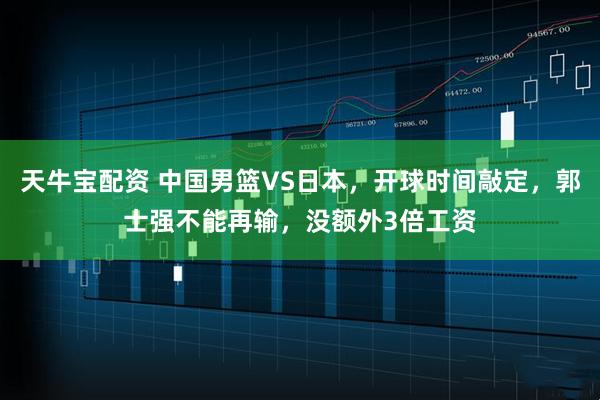 天牛宝配资 中国男篮VS日本，开球时间敲定，郭士强不能再输，没额外3倍工资