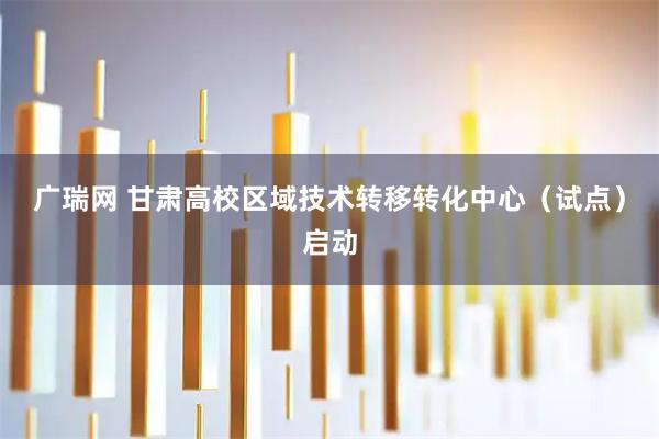 广瑞网 甘肃高校区域技术转移转化中心（试点）启动