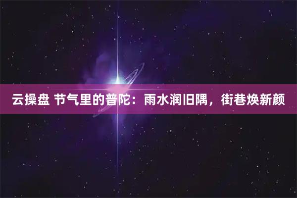 云操盘 节气里的普陀：雨水润旧隅，街巷焕新颜