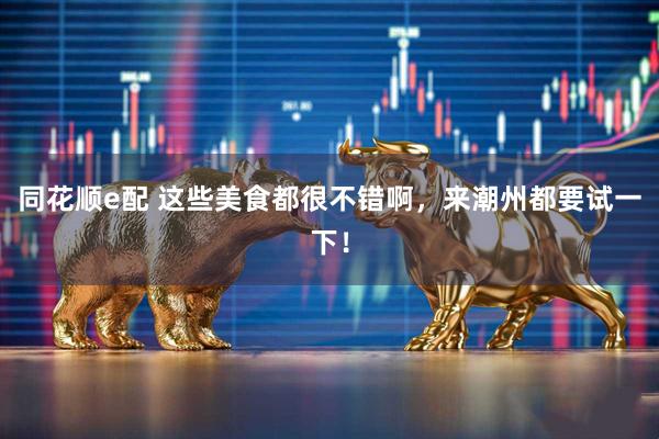 同花顺e配 这些美食都很不错啊，来潮州都要试一下！