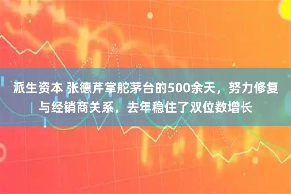 派生资本 张德芹掌舵茅台的500余天，努力修复与经销商关系，去年稳住了双位数增长