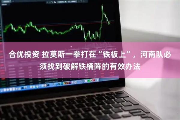 合优投资 拉莫斯一拳打在“铁板上”,河南队必须找到破解铁桶阵的有效办法