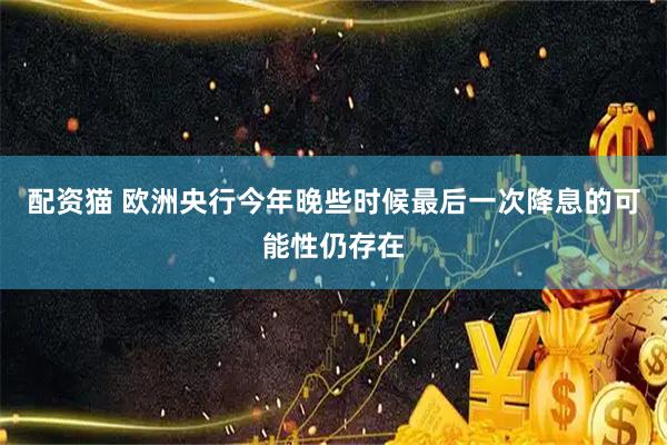 配资猫 欧洲央行今年晚些时候最后一次降息的可能性仍存在