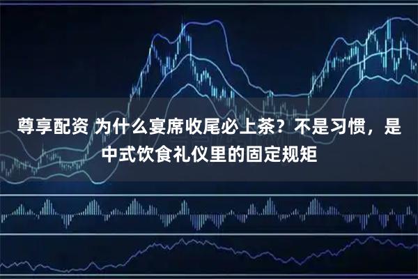 尊享配资 为什么宴席收尾必上茶？不是习惯，是中式饮食礼仪里的固定规矩