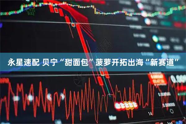 永星速配 贝宁“甜面包”菠萝开拓出海“新赛道”