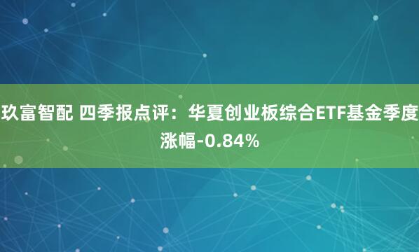 玖富智配 四季报点评：华夏创业板综合ETF基金季度涨幅-0.84%