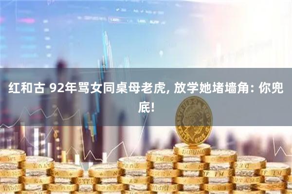 红和古 92年骂女同桌母老虎, 放学她堵墙角: 你兜底!