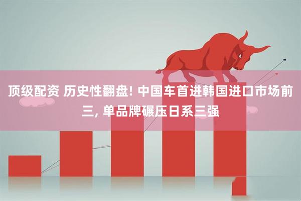 顶级配资 历史性翻盘! 中国车首进韩国进口市场前三, 单品牌碾压日系三强